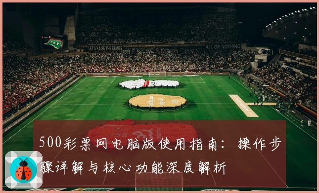 500彩票网电脑版使用指南：操作步骤详解与核心功能深度解析