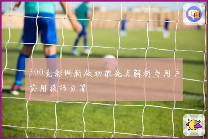 500竞彩网新版功能亮点解析与用户实用技巧分享