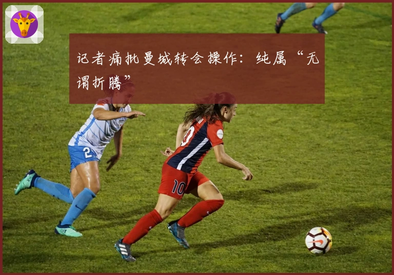 记者痛批曼城转会操作：纯属“无谓折腾”