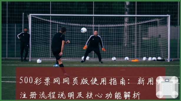 500彩票网网页版使用指南：新用户注册流程说明及核心功能解析