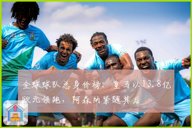 全球球队总身价榜：皇马以13.8亿欧元领跑，阿森纳紧随其后