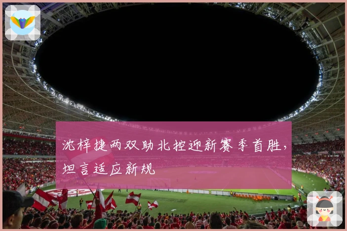 沈梓捷两双助北控迎新赛季首胜,坦言适应新规