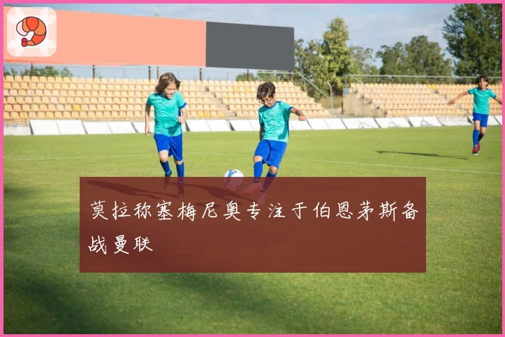 莫拉称塞梅尼奥专注于伯恩茅斯备战曼联