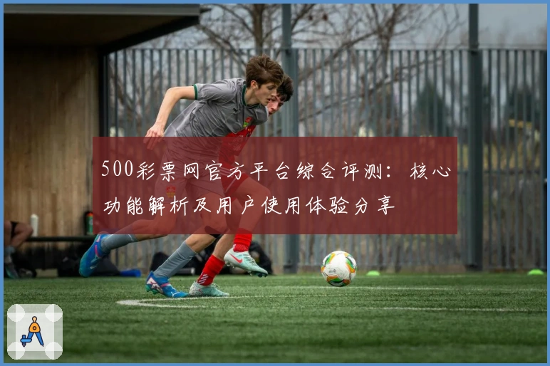 500彩票网官方平台综合评测：核心功能解析及用户使用体验分享