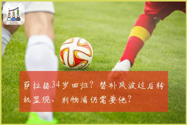 萨拉赫34岁回归？替补风波过后转机显现，利物浦仍需要他？