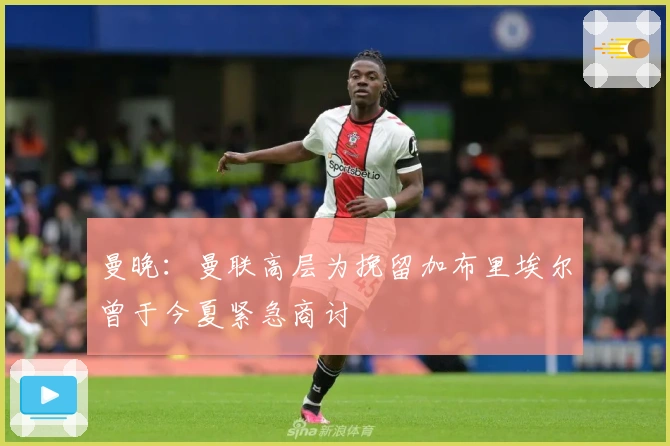 曼晚：曼联高层为挽留加布里埃尔曾于今夏紧急商讨