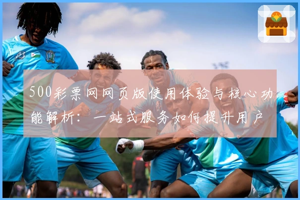 500彩票网网页版使用体验与核心功能解析：一站式服务如何提升用户便利性