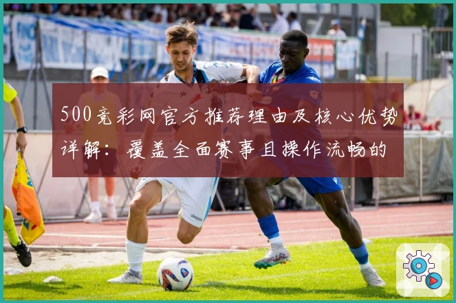 500竞彩网官方推荐理由及核心优势详解：覆盖全面赛事且操作流畅的绝佳选择