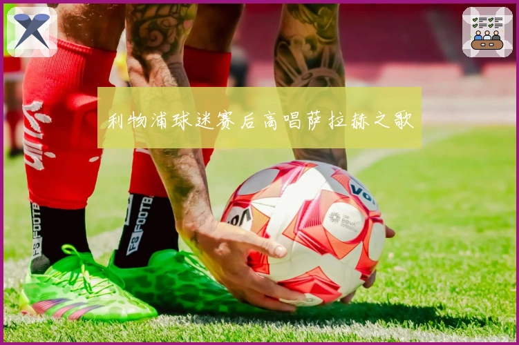 利物浦球迷赛后高唱萨拉赫之歌