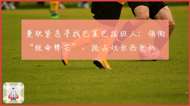 曼联紧急寻找巴莱巴接班人：领衔“致命锋芒”，抢占切尔西先机