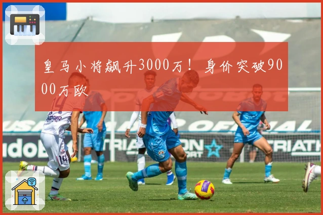 皇马小将飙升3000万！身价突破9000万欧