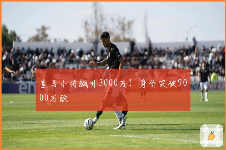皇马小将飙升3000万！身价突破9000万欧