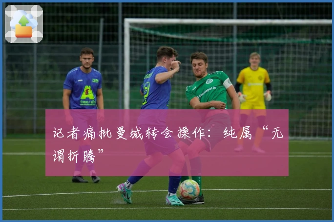 记者痛批曼城转会操作：纯属“无谓折腾”